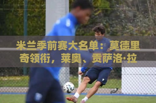 米兰季前赛大名单:莫德里奇领衔,莱奥、贡萨洛·拉莫斯在列 米兰季前赛大名单:莫德里奇领衔,莱奥、贡萨洛·拉莫斯在列