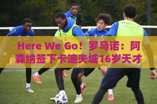 Here We Go！罗马诺：阿森纳签下卡迪夫城16岁天才左边锋东切夫！