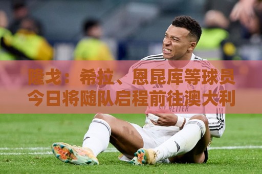 隆戈:希拉、恩昆库等球员今日将随队启程前往澳大利亚 隆戈:希拉、恩昆库等球员今日将随队启程前往澳大利亚