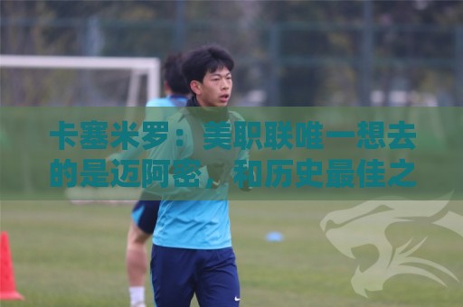 卡塞米罗:美职联唯一想去的是迈阿密,和历史最佳之一共事是动力 卡塞米罗:美职联唯一想去的是迈阿密,和历史最佳之一共事是动力