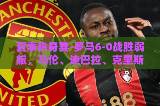 夏季热身赛-罗马6-0战胜弱旅,马伦、迪巴拉、克里斯坦特进球 夏季热身赛-罗马6-0战胜弱旅,马伦、迪巴拉、克里斯坦特进球