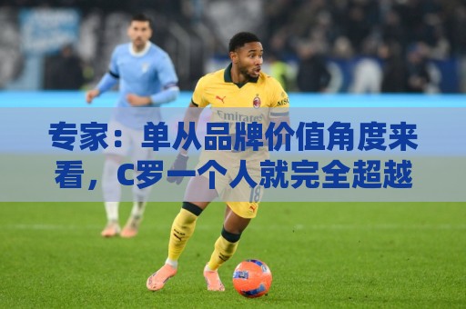 专家:单从品牌价值角度来看,C罗一个人就完全超越了整个国家队 专家:单从品牌价值角度来看,C罗一个人就完全超越了整个国家队