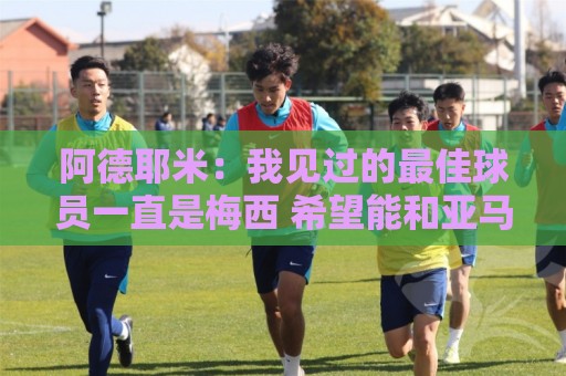 阿德耶米:我见过的最佳球员一直是梅西 希望能和亚马尔建立默契 阿德耶米:我见过的最佳球员一直是梅西 希望能和亚马尔建立默契