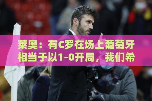 莱奥:有C罗在场上葡萄牙相当于以1-0开局,我们希望继续依靠他 莱奥:有C罗在场上葡萄牙相当于以1-0开局,我们希望继续依靠他