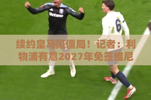 续约皇马陷僵局!记者:利物浦有意2027年免签维尼修斯 续约皇马陷僵局!记者:利物浦有意2027年免签维尼修斯