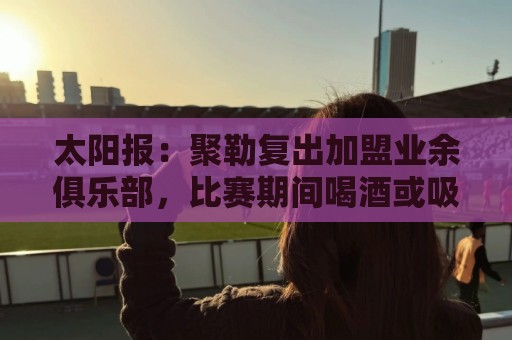 太阳报：聚勒复出加盟业余俱乐部，比赛期间喝酒或吸烟将罚款15欧