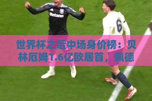 世界杯之后中场身价榜：贝林厄姆1.6亿欧居首，佩德里1.5亿欧次席
