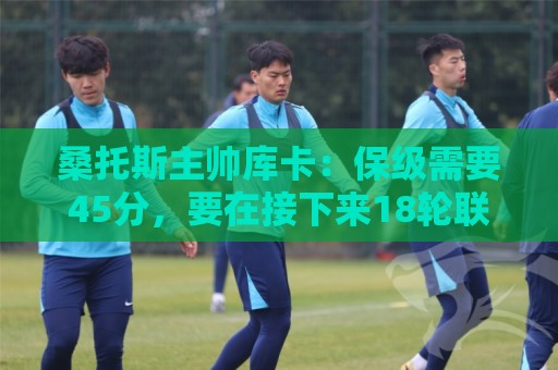 桑托斯主帅库卡：保级需要45分，要在接下来18轮联赛获得至少23分