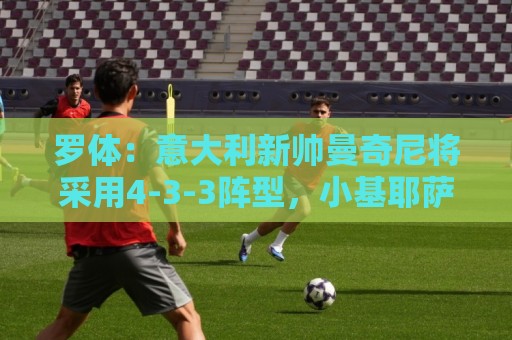 罗体：意大利新帅曼奇尼将采用4-3-3阵型，小基耶萨有望得到重用