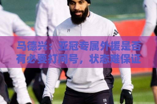 马德兴:亚冠专属外援是否有必要打问号,状态难保证且增加支出 马德兴:亚冠专属外援是否有必要打问号,状态难保证且增加支出