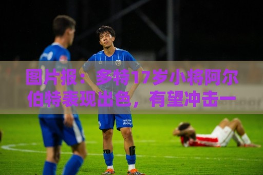 图片报：多特17岁小将阿尔伯特表现出色，有望冲击一线队位置