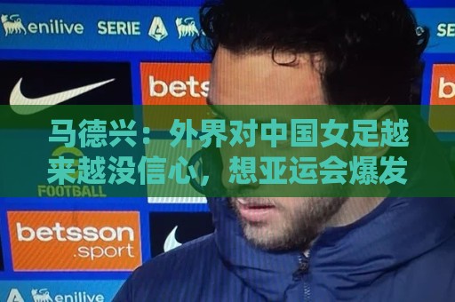 马德兴：外界对中国女足越来越没信心，想亚运会爆发是痴人梦语