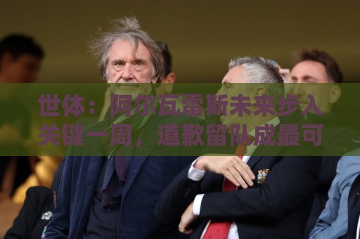 世体：阿尔瓦雷斯未来步入关键一周，道歉留队成最可能选项