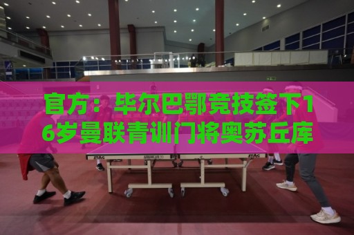 官方：毕尔巴鄂竞技签下16岁曼联青训门将奥苏丘库