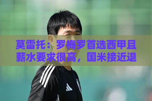 莫雷托:罗梅罗首选西甲且薪水要求很高,国米接近退出竞争 莫雷托:罗梅罗首选西甲且薪水要求很高,国米接近退出竞争