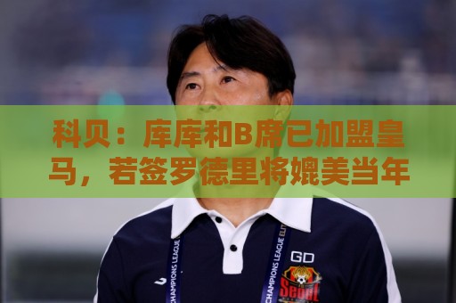 科贝：库库和B席已加盟皇马，若签罗德里将媲美当年引进本泽马C罗