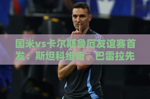 国米vs卡尔斯鲁厄友谊赛首发：斯坦科维奇、巴雷拉先发搭档中场