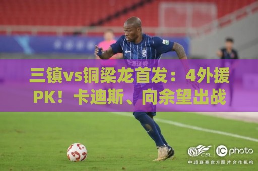 三镇vs铜梁龙首发:4外援PK!卡迪斯、向余望出战,杜月徵替补 三镇vs铜梁龙首发:4外援PK!卡迪斯、向余望出战,杜月徵替补