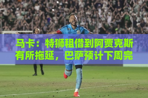 马卡：特狮租借到阿贾克斯有所拖延，巴萨预计下周完成交易
