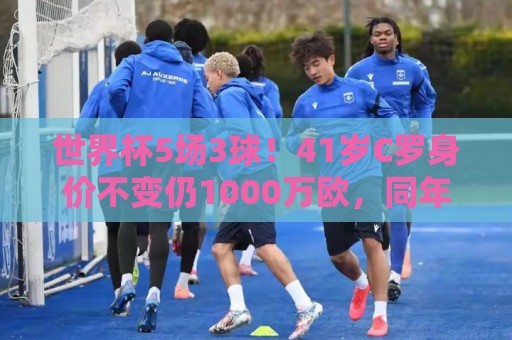 世界杯5场3球！41岁C罗身价不变仍1000万欧，同年龄段位居第一