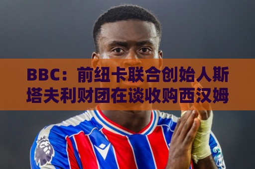 BBC：前纽卡联合创始人斯塔夫利财团在谈收购西汉姆联25%的股份