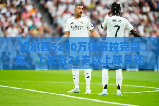 切尔西5200万镑签拉克鲁瓦,上次签26岁以上球员还是奥巴梅扬 切尔西5200万镑签拉克鲁瓦,上次签26岁以上球员还是奥巴梅扬