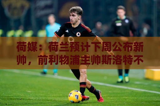 荷媒:荷兰预计下周公布新帅,前利物浦主帅斯洛特不会接手 荷媒:荷兰预计下周公布新帅,前利物浦主帅斯洛特不会接手