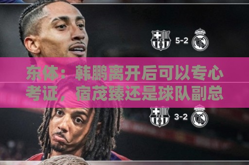 东体：韩鹏离开后可以专心考证，宿茂臻还是球队副总
