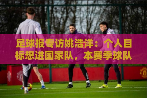 足球报专访姚浩洋:个人目标想进国家队,本赛季球队已经超出预期 足球报专访姚浩洋:个人目标想进国家队,本赛季球队已经超出预期
