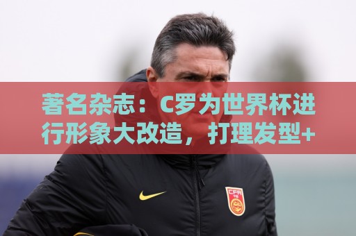 著名杂志:C罗为世界杯进行形象大改造,打理发型+修饰妆容 著名杂志:C罗为世界杯进行形象大改造,打理发型+修饰妆容