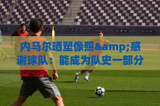 内马尔晒塑像照&感谢球队：能成为队史一部分，是我莫大的荣幸