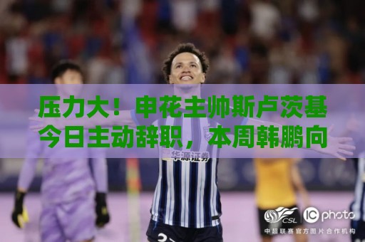 压力大！申花主帅斯卢茨基今日主动辞职，本周韩鹏向泰山提出辞职