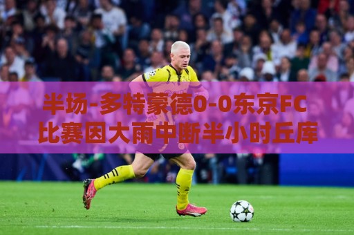 半场-多特蒙德0-0东京FC 比赛因大雨中断半小时丘库埃梅卡伤退 半场-多特蒙德0-0东京FC 比赛因大雨中断半小时丘库埃梅卡伤退
