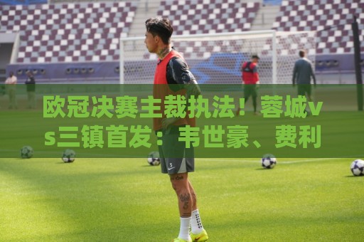 欧冠决赛主裁执法！蓉城vs三镇首发：韦世豪、费利佩、卡迪斯出战