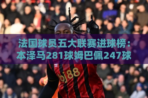 法国球员五大联赛进球榜：本泽马281球姆巴佩247球 姆总少踢240场