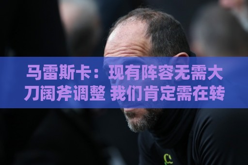 马雷斯卡：现有阵容无需大刀阔斧调整 我们肯定需在转会市场行动