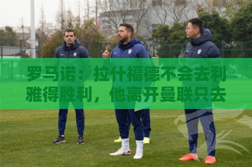 罗马诺：拉什福德不会去利雅得胜利，他离开曼联只去欧洲顶级球队
