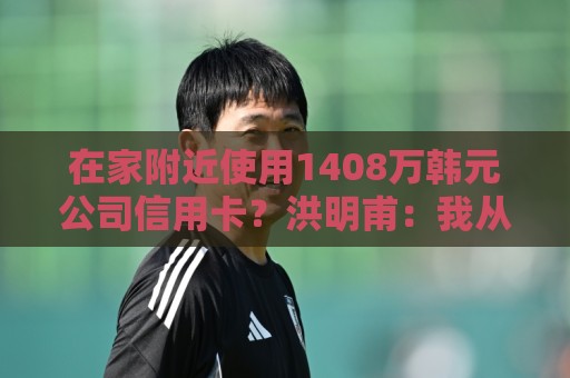 在家附近使用1408万韩元公司信用卡？洪明甫：我从未滥用