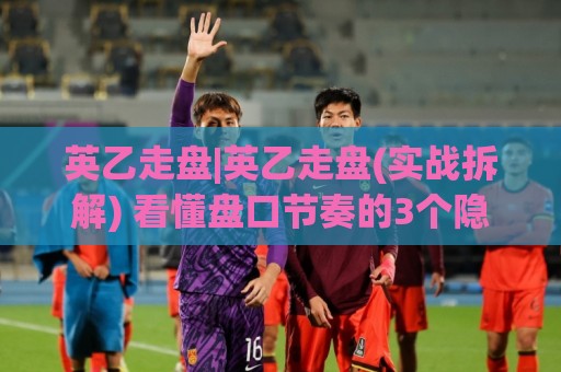 英乙走盘|英乙走盘(实战拆解) 看懂盘口节奏的3个隐藏信号 英乙走盘🧊最全手机信誉让球站低调看冠军走盘单双盘独赢波胆盘