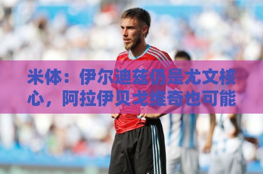 米体:伊尔迪兹仍是尤文核心,阿拉伊贝戈维奇也可能踢中路或右路 米体:伊尔迪兹仍是尤文核心,阿拉伊贝戈维奇也可能踢中路或右路