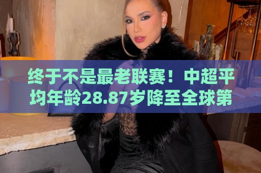 终于不是最老联赛！中超平均年龄28.87岁降至全球第2，秘鲁甲登顶