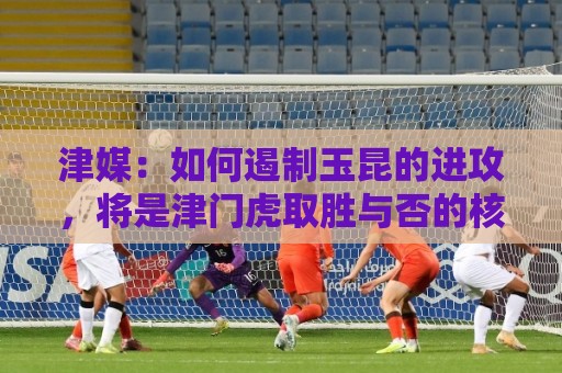 津媒：如何遏制玉昆的进攻，将是津门虎取胜与否的核心关键