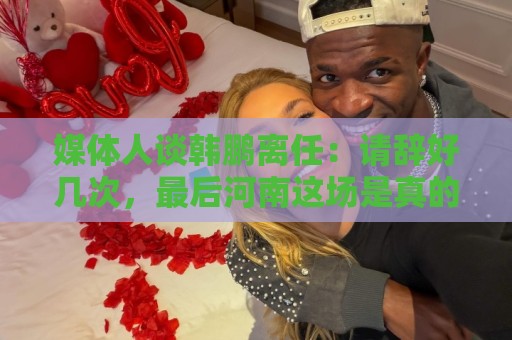 媒体人谈韩鹏离任：请辞好几次，最后河南这场是真的痛苦了