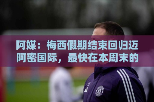 阿媒：梅西假期结束回归迈阿密国际，最快在本周末的美职联复出