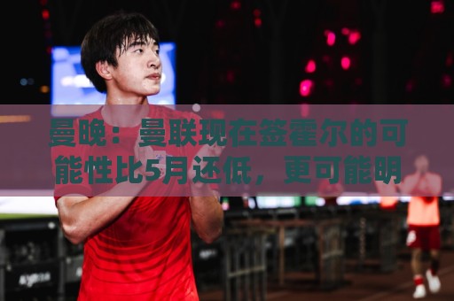 曼晚:曼联现在签霍尔的可能性比5月还低,更可能明夏重新考虑 曼晚:曼联现在签霍尔的可能性比5月还低,更可能明夏重新考虑