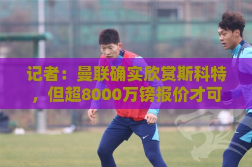 记者：曼联确实欣赏斯科特，但超8000万镑报价才可能打动伯恩茅斯