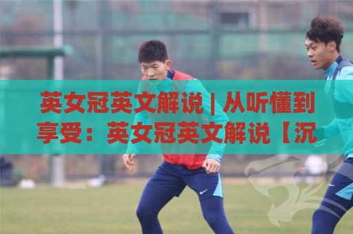 英女冠英文解说 | 从听懂到享受：英女冠英文解说【沉浸式观赛】的进阶心法🧊最全手机信誉让球站低调看冠军走盘单双盘独赢波胆盘