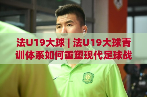 法U19大球 | 法U19大球青训体系如何重塑现代足球战术格局？【法U19大球】🧊网上热门体球站下盘无需登录对比大礼包导航小球