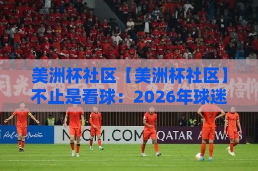 美洲杯社区【美洲杯社区】不止是看球:2026年球迷线上聚集地的新玩法与真实体验🧊最大权威网页下球站指南蓝光低水无需注册观看解说 美洲杯社区【美洲杯社区】不止是看球:2026年球迷线上聚集地的新玩法与真实体验🧊最大权威网页下球站指南蓝光低水无需注册观看解说