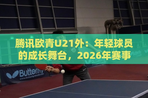 腾讯欧青U21外：年轻球员的成长舞台，2026年赛事看点与观赛入口全知道🧊线上十大最稳压球网时间推荐直播源不卡顿在线观看初盘